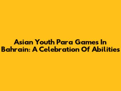 Asian Youth Para Games In Bahrain: A Celebration Of Abilities