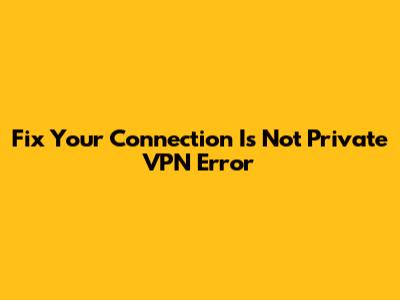 Fix 'Your Connection Is Not Private' VPN Error
