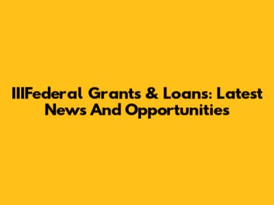 IIIFederal Grants & Loans: Latest News And Opportunities