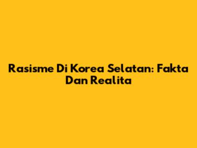 Rasisme Di Korea Selatan: Fakta Dan Realita