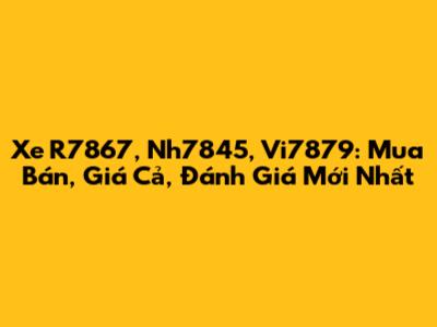 Xe R7867, Nh7845, Vi7879: Mua Bán, Giá Cả, Đánh Giá Mới Nhất